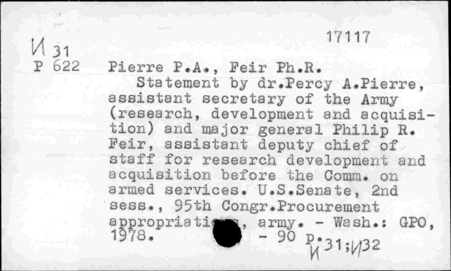 ﻿K 31
P 622
17117
Pierre P.A., Feir Ph.R.
Statement by dr.Percy A.Pierre, assistant secretary of the Army (research, development and acquisition) and major general Philip R. Feir, assistant deputy chief of staff for research development and acquisition before the Comm, on armed services. U.S.Senate, 2nd sess., 95th Congr.Procurement
a
1
ppropria ti^M,
army. - Wash.: GPO
■ 90 ^31 ^32